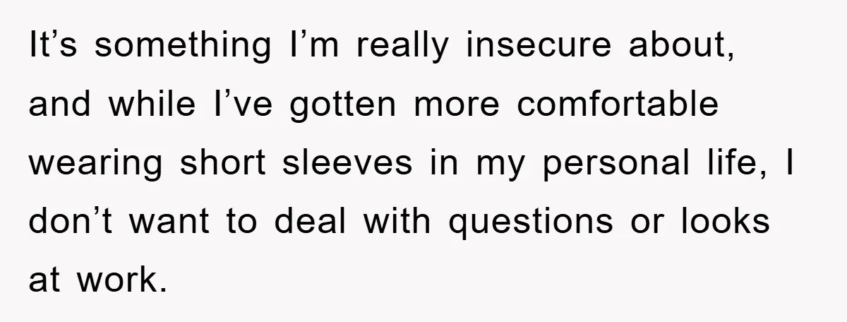 It’s something I’m really insecure about, and while I’ve gotten more comfortable wearing short sleeves in my personal life, I don’t want to deal with questions or looks at work.