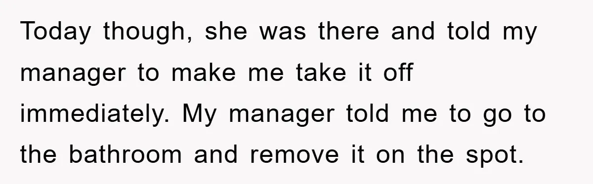 Today though, she was there and told my manager to make me take it off immediately. My manager told me to go to the bathroom and remove it on the...