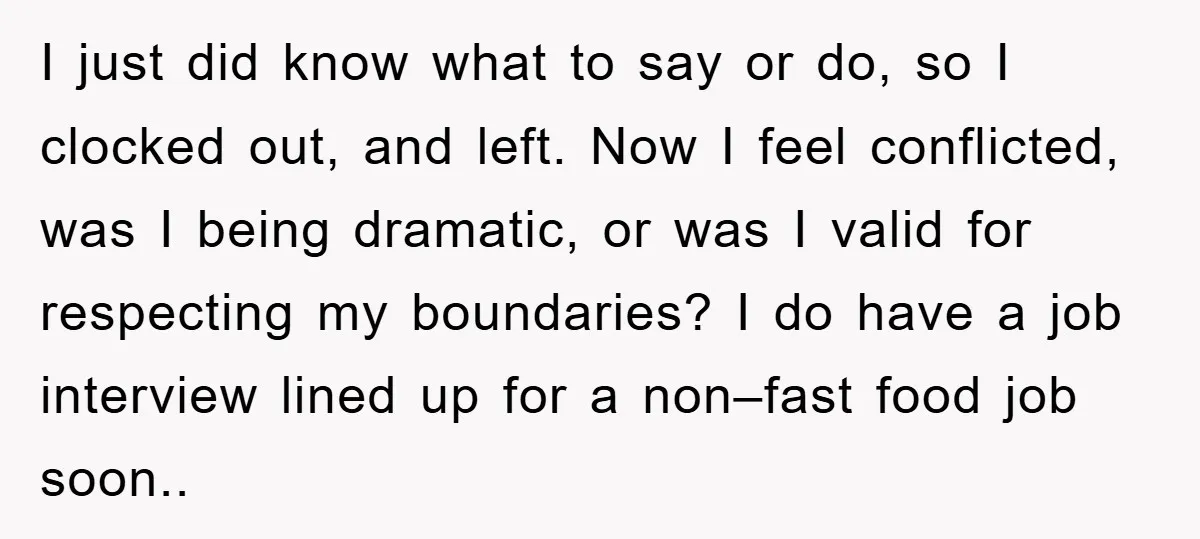 I just did know what to say or do, so I clocked out, and left. Now I feel conflicted, was I being dramatic, or was I valid for respecting my...