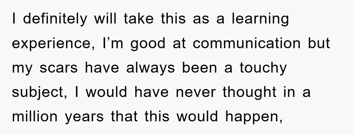I definitely will take this as a learning experience, I’m good at communication but my scars have always been a touchy subject, I would have never thought in a million...