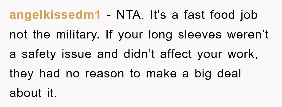 angelkissedm1 − NTA. It's a fast food job not the military. If your long sleeves weren’t a safety issue and didn’t affect your work, they had no reason to make...