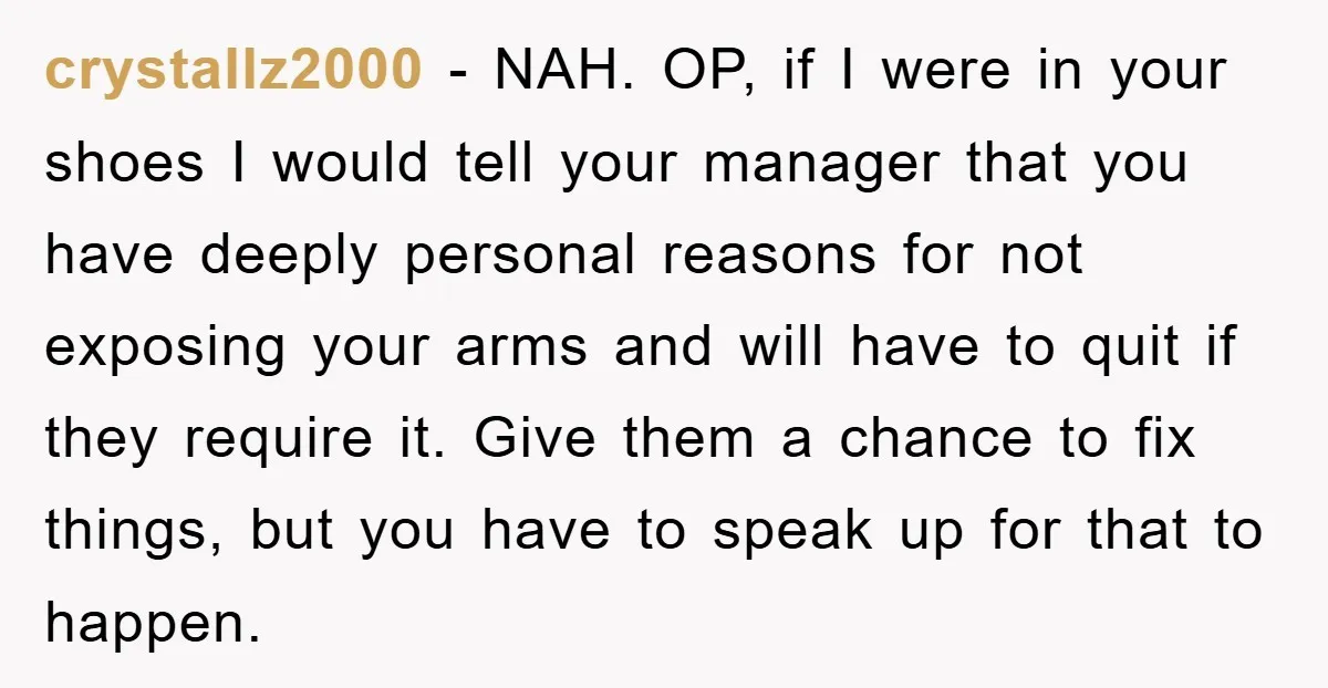 crystallz2000 − NAH. OP, if I were in your shoes I would tell your manager that you have deeply personal reasons for not exposing your arms and will have to...