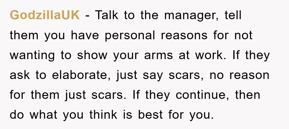 GodzillaUK − Talk to the manager, tell them you have personal reasons for not wanting to show your arms at work. If they ask to elaborate, just say scars, no...
