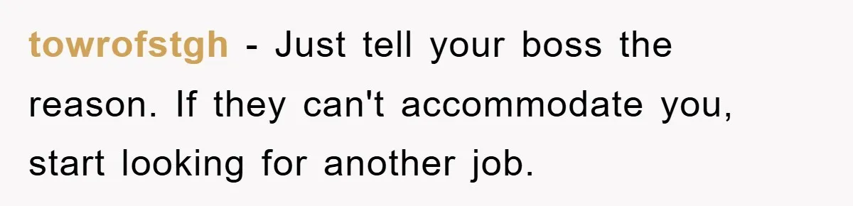 towrofstgh − Just tell your boss the reason. If they can't accommodate you, start looking for another job.
