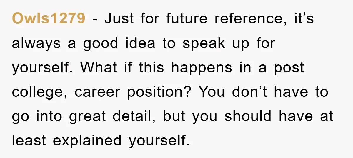 Owls1279 − Just for future reference, it’s always a good idea to speak up for yourself. What if this happens in a post college, career position? You don’t have to...