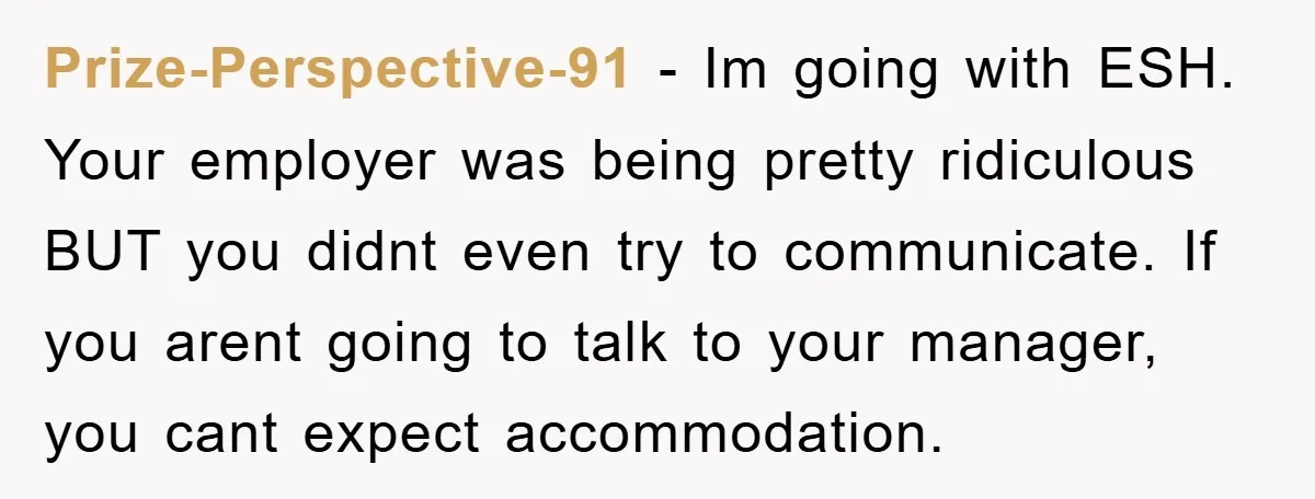 Prize-Perspective-91 − Im going with ESH. Your employer was being pretty ridiculous BUT you didnt even try to communicate. If you arent going to talk to your manager, you cant...