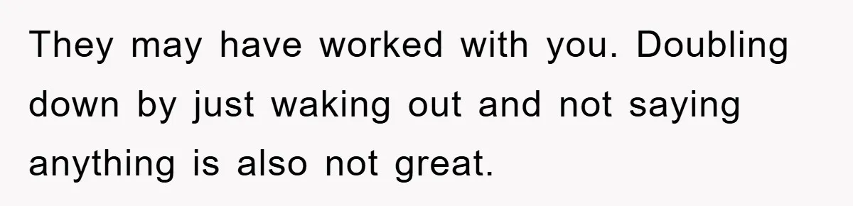 They may have worked with you. Doubling down by just waking out and not saying anything is also not great.