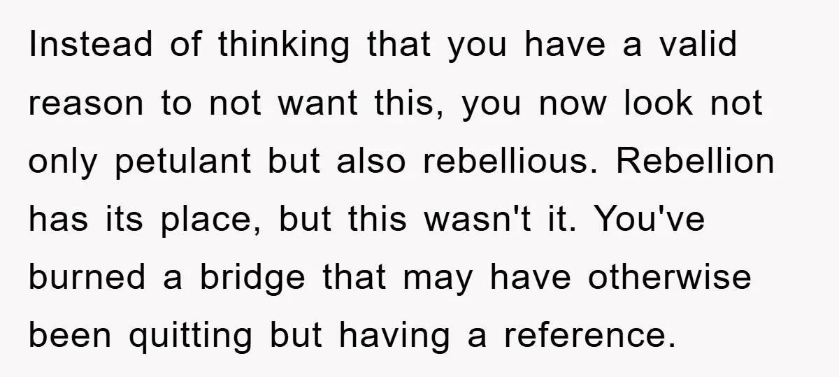 Instead of thinking that you have a valid reason to not want this, you now look not only petulant but also rebellious. Rebellion has its place, but this wasn't it....