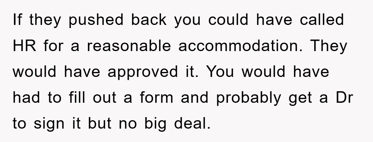 If they pushed back you could have called HR for a reasonable accommodation. They would have approved it. You would have had to fill out a form and probably get...