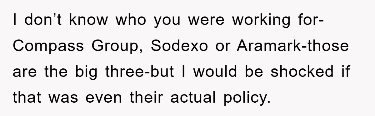 I don’t know who you were working for-Compass Group, Sodexo or Aramark-those are the big three-but I would be shocked if that was even their actual policy.