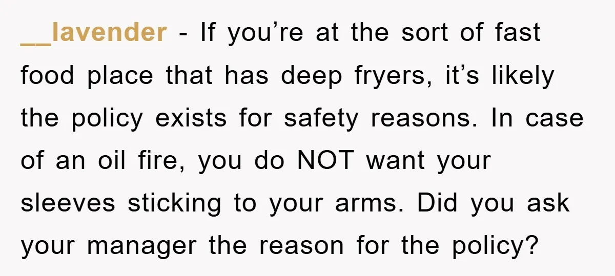 __lavender − If you’re at the sort of fast food place that has deep fryers, it’s likely the policy exists for safety reasons. In case of an oil fire, you...