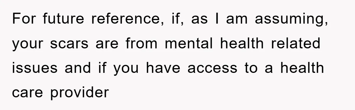For future reference, if, as I am assuming, your scars are from mental health related issues and if you have access to a health care provider