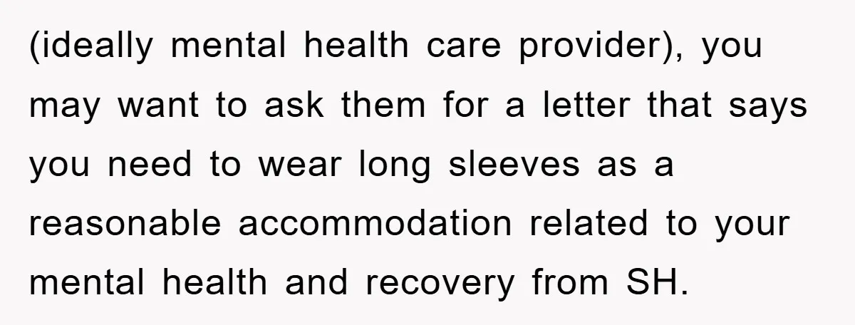(ideally mental health care provider), you may want to ask them for a letter that says you need to wear long sleeves as a reasonable accommodation related to your mental...