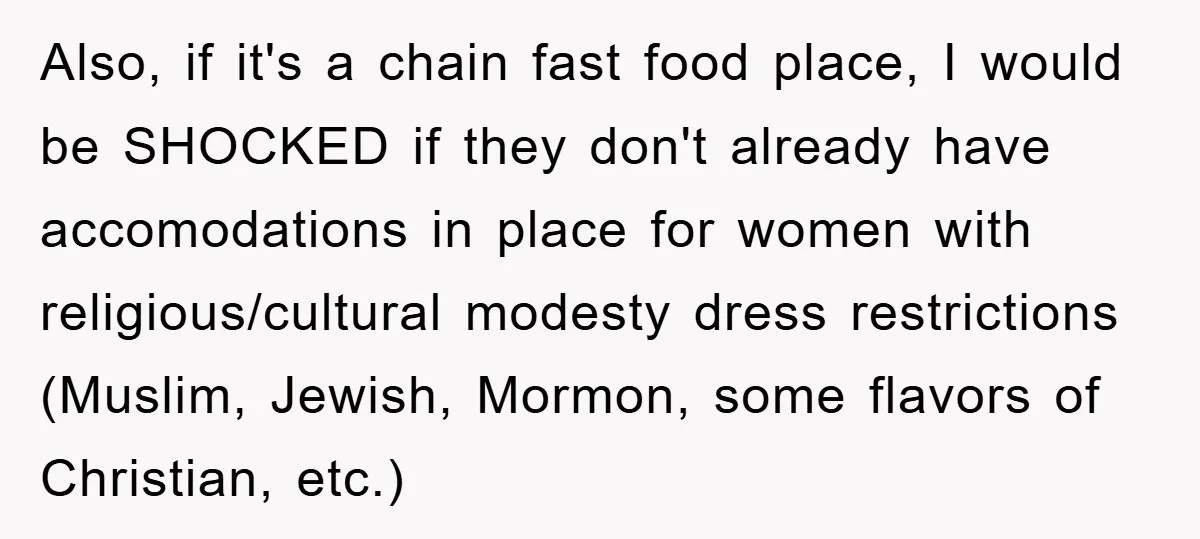 Also, if it's a chain fast food place, I would be SHOCKED if they don't already have accomodations in place for women with religious/cultural modesty dress restrictions (Muslim, Jewish, Mormon,...