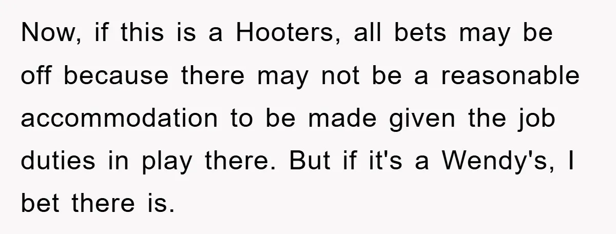Now, if this is a Hooters, all bets may be off because there may not be a reasonable accommodation to be made given the job duties in play there. But...