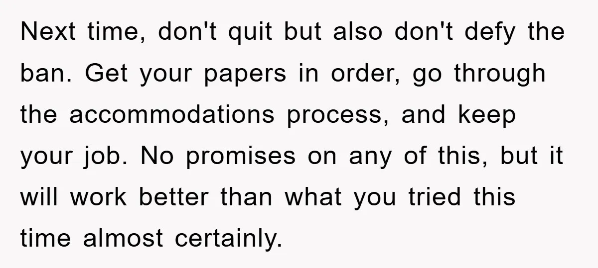 Next time, don't quit but also don't defy the ban. Get your papers in order, go through the accommodations process, and keep your job. No promises on any of this,...