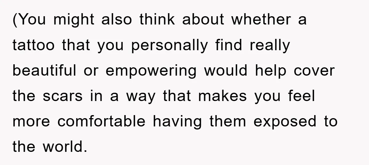 (You might also think about whether a tattoo that you personally find really beautiful or empowering would help cover the scars in a way that makes you feel more comfortable...