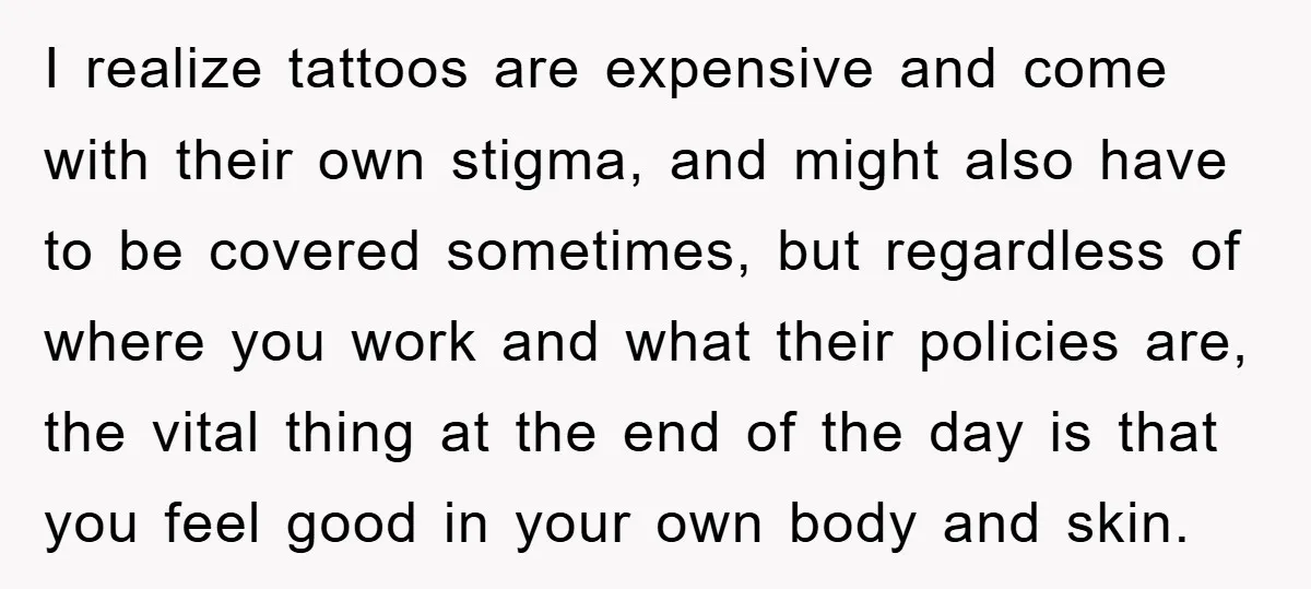 I realize tattoos are expensive and come with their own stigma, and might also have to be covered sometimes, but regardless of where you work and what their policies are,...
