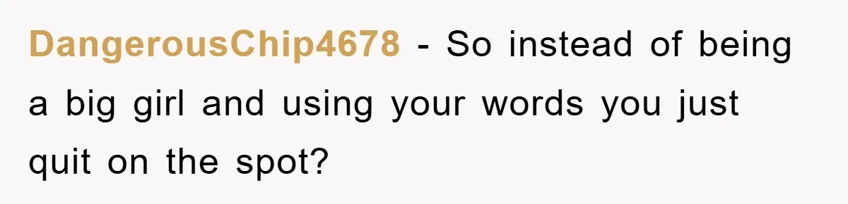 DangerousChip4678 − So instead of being a big girl and using your words you just quit on the spot?