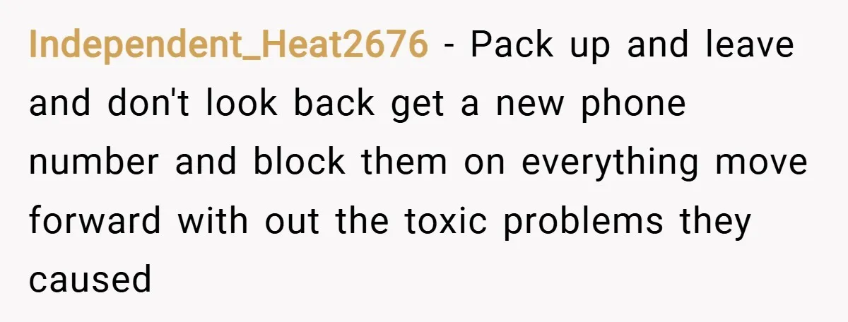 Independent_Heat2676 − Pack up and leave and don't look back get a new phone number and block them on everything move forward with out the toxic problems they caused