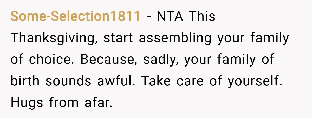 Some-Selection1811 − NTA This Thanksgiving, start assembling your family of choice. Because, sadly, your family of birth sounds awful. Take care of yourself. Hugs from afar.