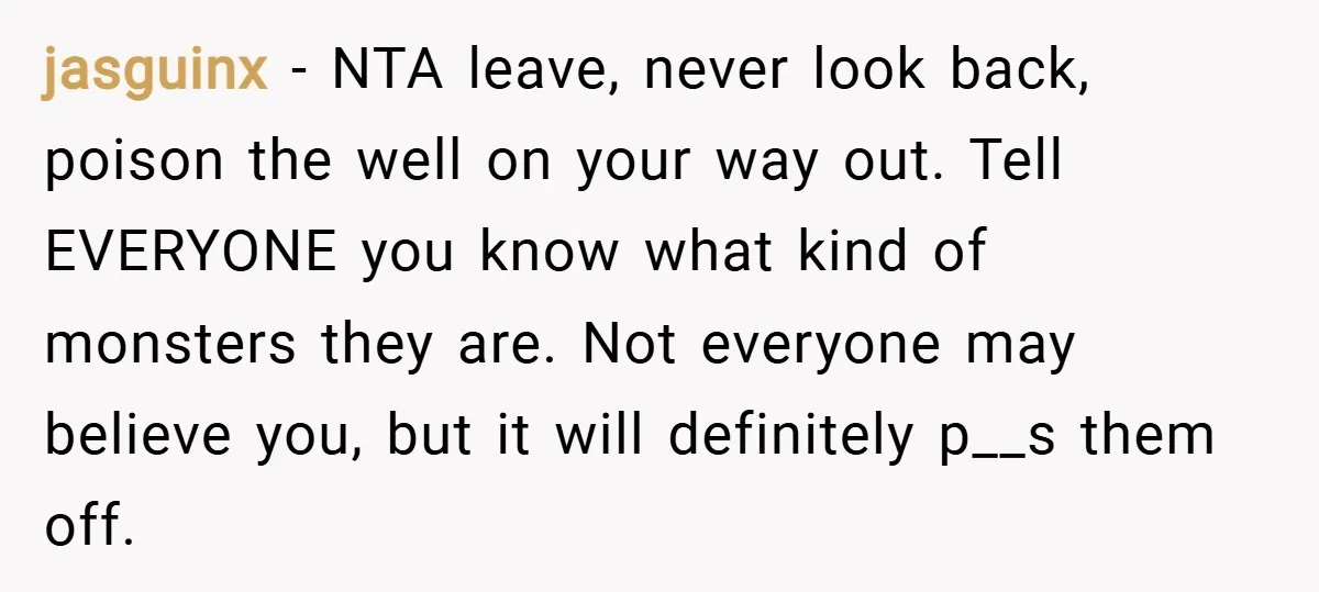 jasguinx − NTA leave, never look back, poison the well on your way out. Tell EVERYONE you know what kind of monsters they are. Not everyone may believe you, but...