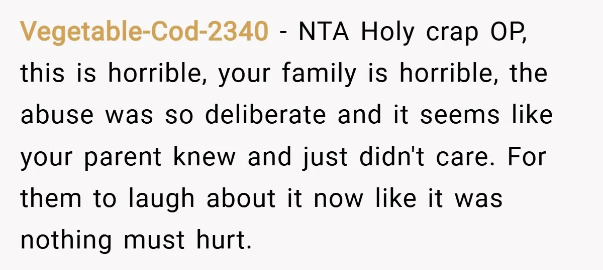 Vegetable-Cod-2340 − NTA Holy crap OP, this is horrible, your family is horrible, the abuse was so deliberate and it seems like your parent knew and just didn't care. For...
