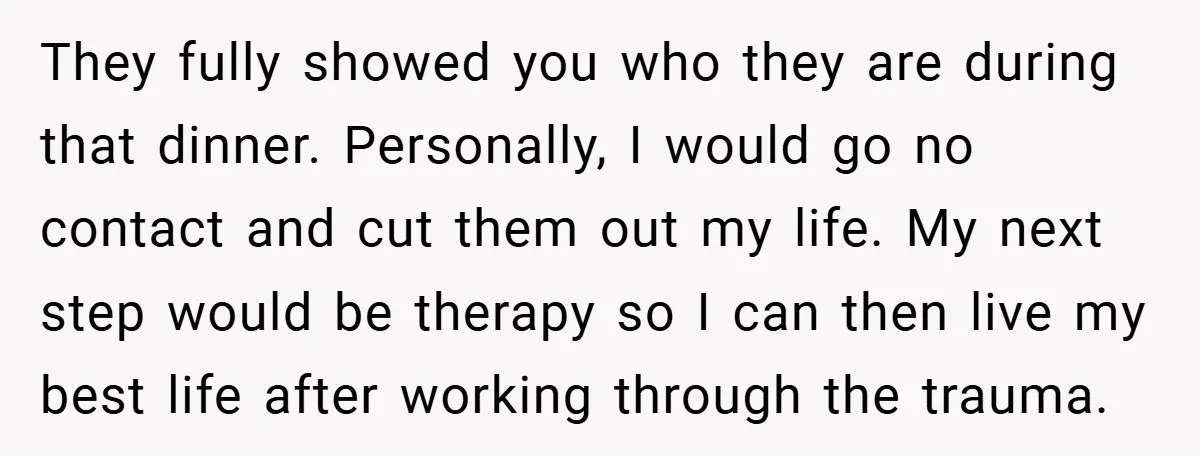 They fully showed you who they are during that dinner. Personally, I would go no contact and cut them out my life. My next step would be therapy so I...