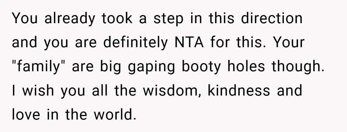 You already took a step in this direction and you are definitely NTA for this. Your "family" are big gaping booty holes though. I wish you all the wisdom, kindness...