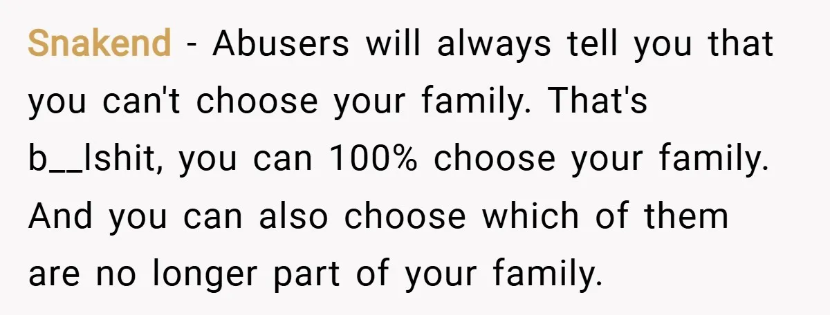 Snakend − Abusers will always tell you that you can't choose your family. That's b__lshit, you can 100% choose your family. And you can also choose which of them are...