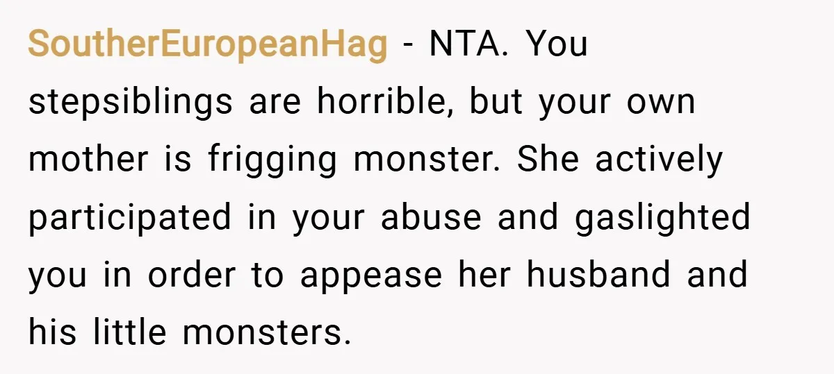 SoutherEuropeanHag − NTA. You stepsiblings are horrible, but your own mother is frigging monster. She actively participated in your abuse and gaslighted you in order to appease her husband and...