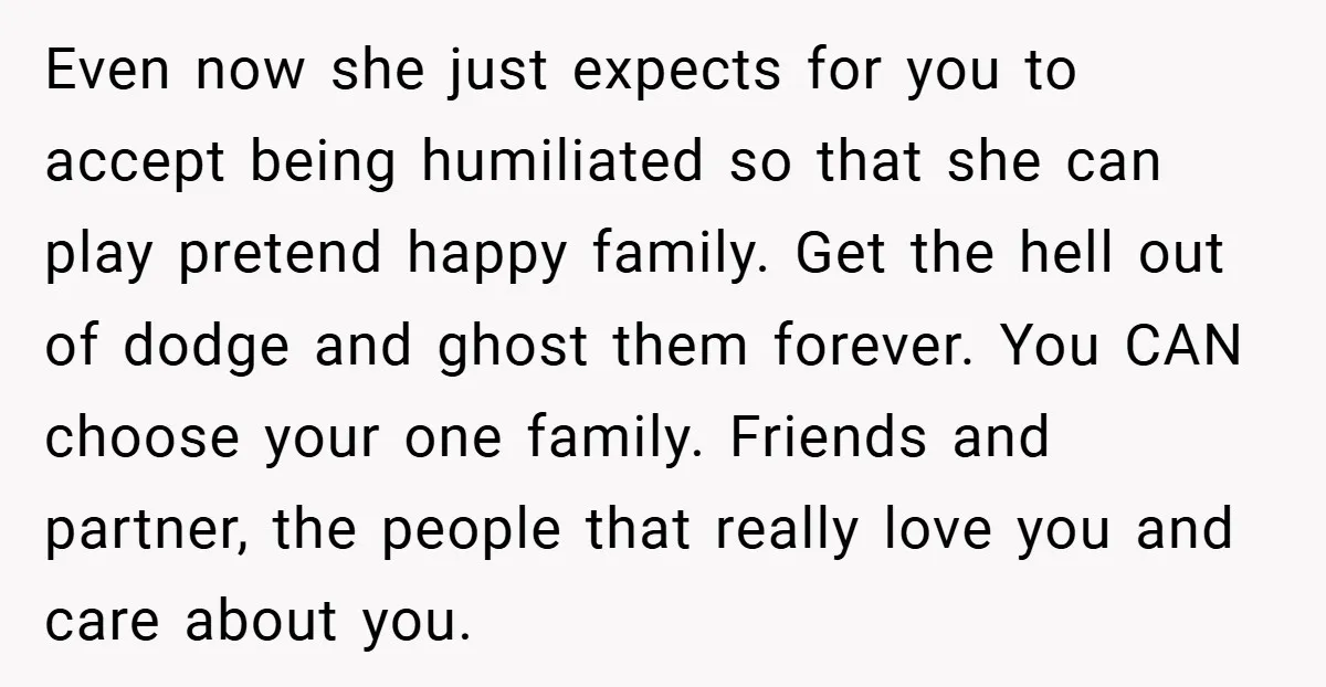 Even now she just expects for you to accept being humiliated so that she can play pretend happy family. Get the hell out of dodge and ghost them forever. You...