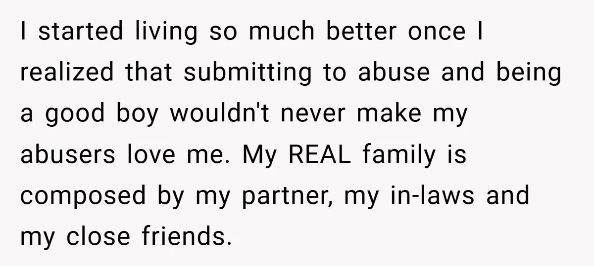 I started living so much better once I realized that submitting to abuse and being a good boy wouldn't never make my abusers love me. My REAL family is composed...