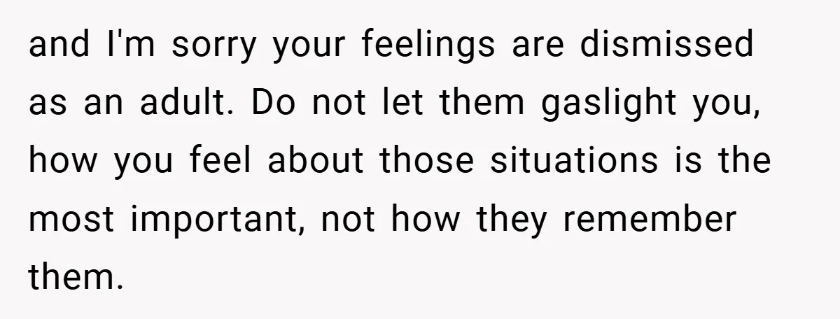 and I'm sorry your feelings are dismissed as an adult. Do not let them gaslight you, how you feel about those situations is the most important, not how they remember...