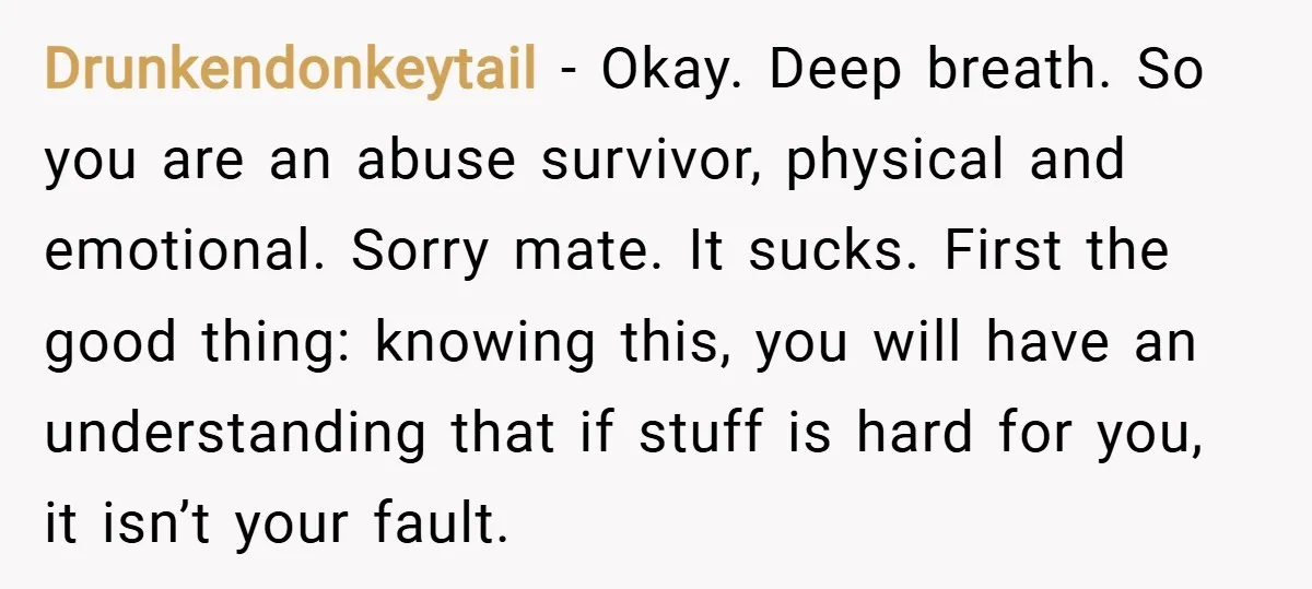 Drunkendonkeytail − Okay. Deep breath. So you are an abuse survivor, physical and emotional. Sorry mate. It sucks. First the good thing: knowing this, you will have an understanding that...