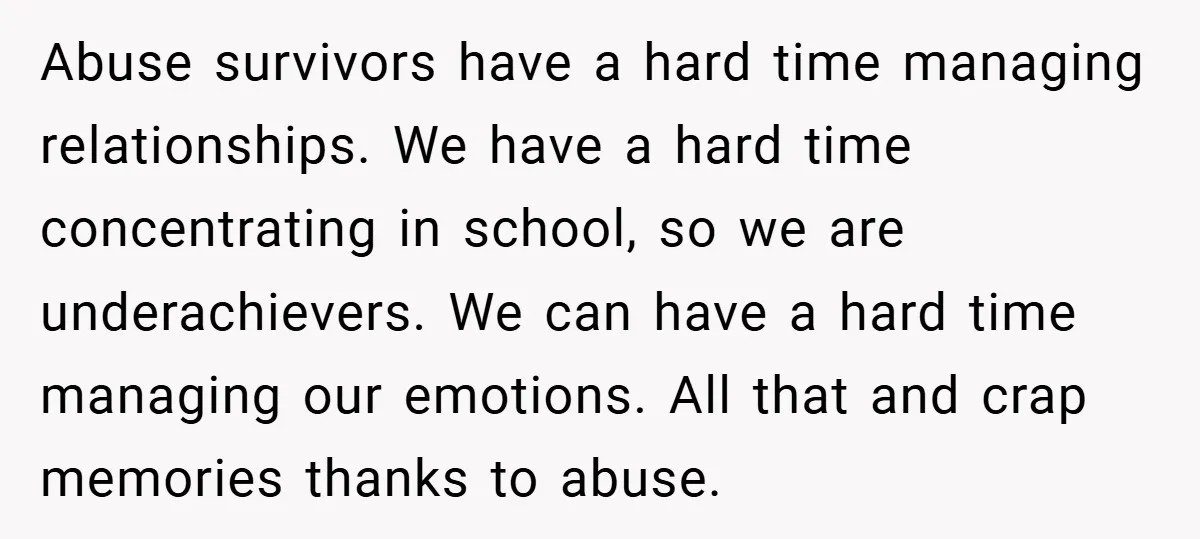 Abuse survivors have a hard time managing relationships. We have a hard time concentrating in school, so we are underachievers. We can have a hard time managing our emotions. All...