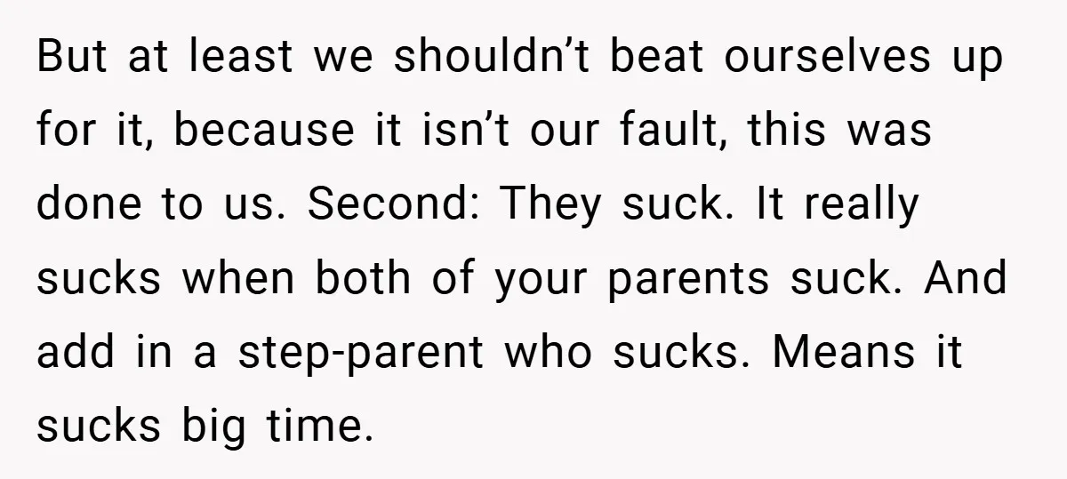 But at least we shouldn’t beat ourselves up for it, because it isn’t our fault, this was done to us. Second: They suck. It really sucks when both of your...