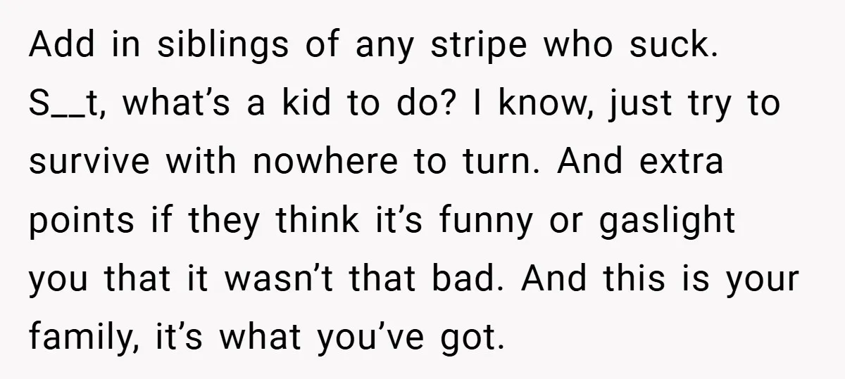 Add in siblings of any stripe who suck. S__t, what’s a kid to do? I know, just try to survive with nowhere to turn. And extra points if they think...