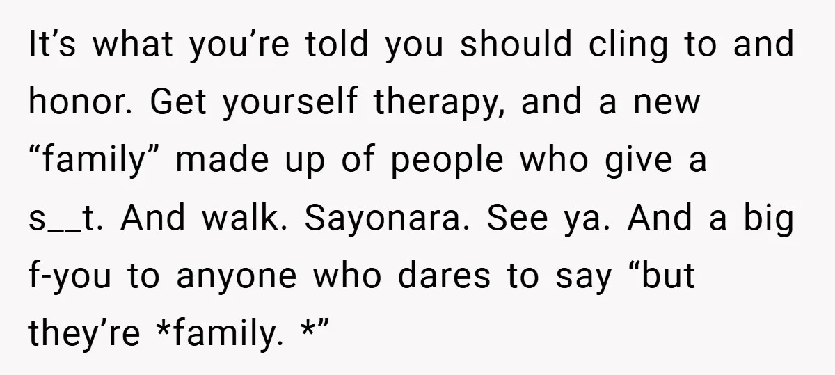 It’s what you’re told you should cling to and honor. Get yourself therapy, and a new “family” made up of people who give a s__t. And walk. Sayonara. See ya....