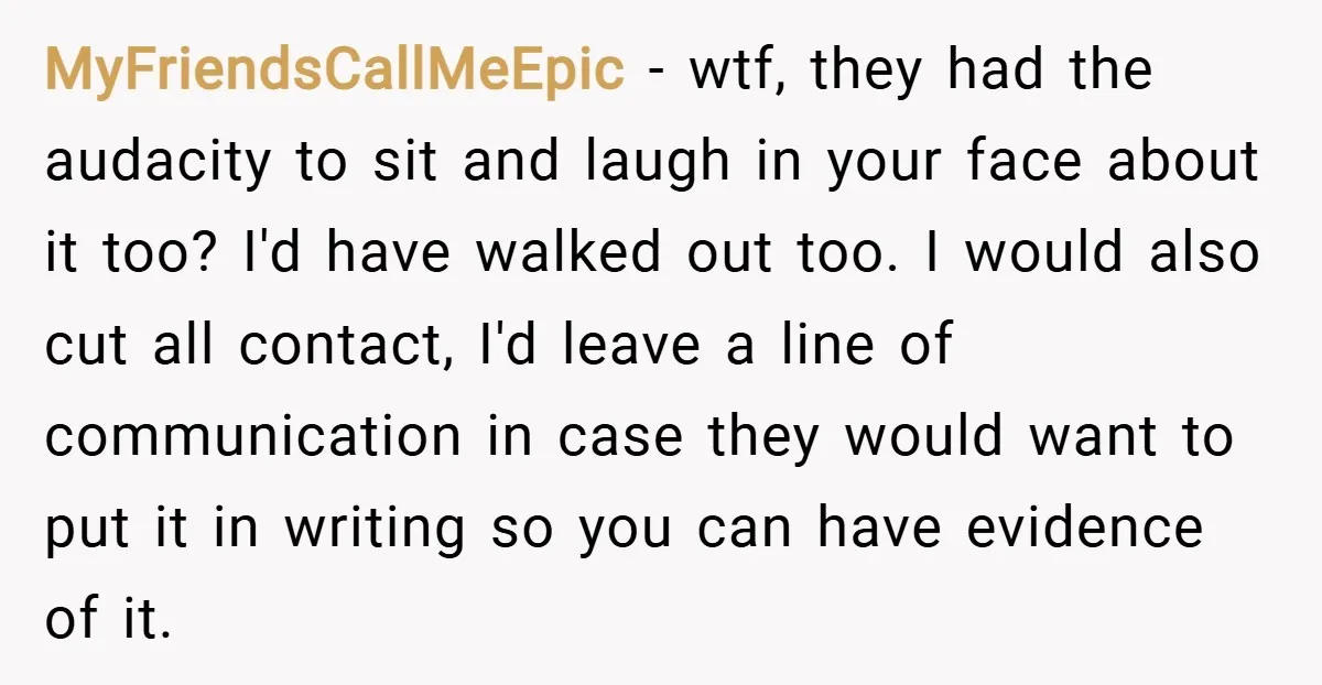 MyFriendsCallMeEpic − wtf, they had the audacity to sit and laugh in your face about it too? I'd have walked out too. I would also cut all contact, I'd leave...
