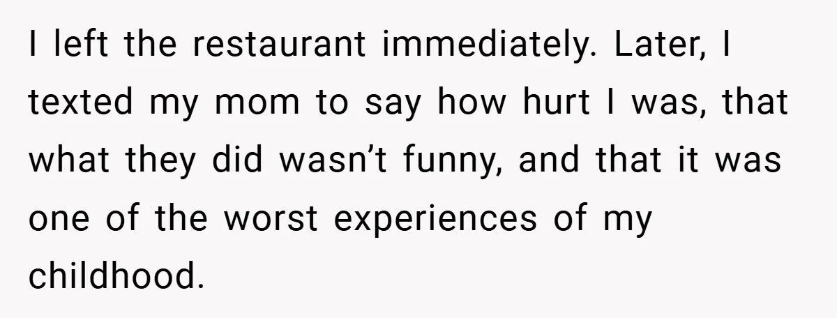 I left the restaurant immediately. Later, I texted my mom to say how hurt I was, that what they did wasn’t funny, and that it was one of the worst...