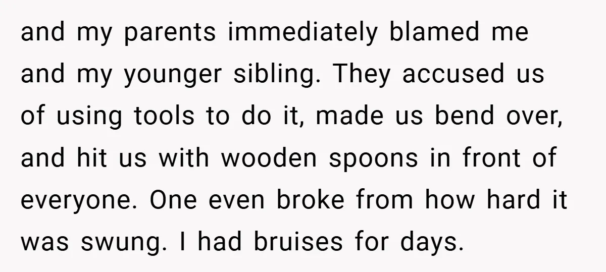 and my parents immediately blamed me and my younger sibling. They accused us of using tools to do it, made us bend over, and hit us with wooden spoons in...