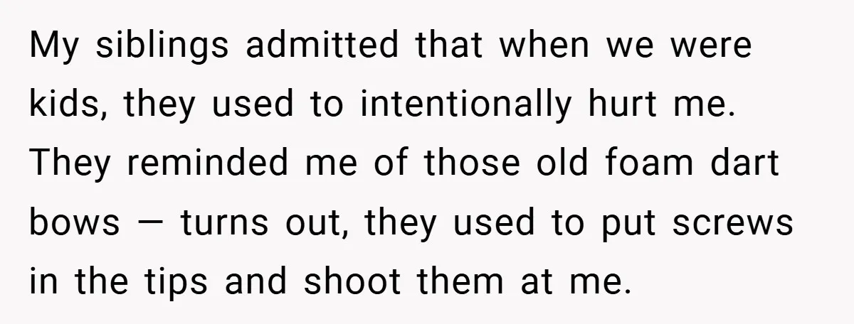 My siblings admitted that when we were kids, they used to intentionally hurt me. They reminded me of those old foam dart bows — turns out, they used to put...