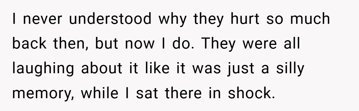 I never understood why they hurt so much back then, but now I do. They were all laughing about it like it was just a silly memory, while I sat...
