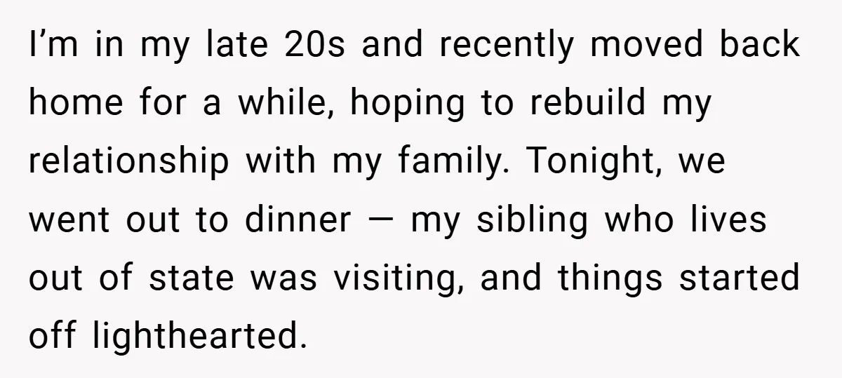 I’m in my late 20s and recently moved back home for a while, hoping to rebuild my relationship with my family. Tonight, we went out to dinner — my sibling...
