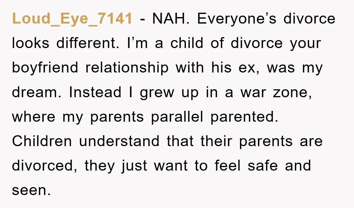 Loud_Eye_7141 − NAH. Everyone’s divorce looks different. I’m a child of divorce your boyfriend relationship with his ex, was my dream. Instead I grew up in a war zone, where...