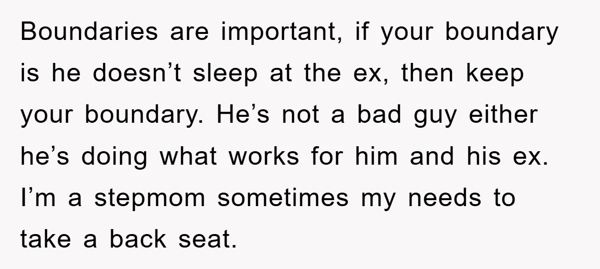 Boundaries are important, if your boundary is he doesn’t sleep at the ex, then keep your boundary. He’s not a bad guy either he’s doing what works for him and...