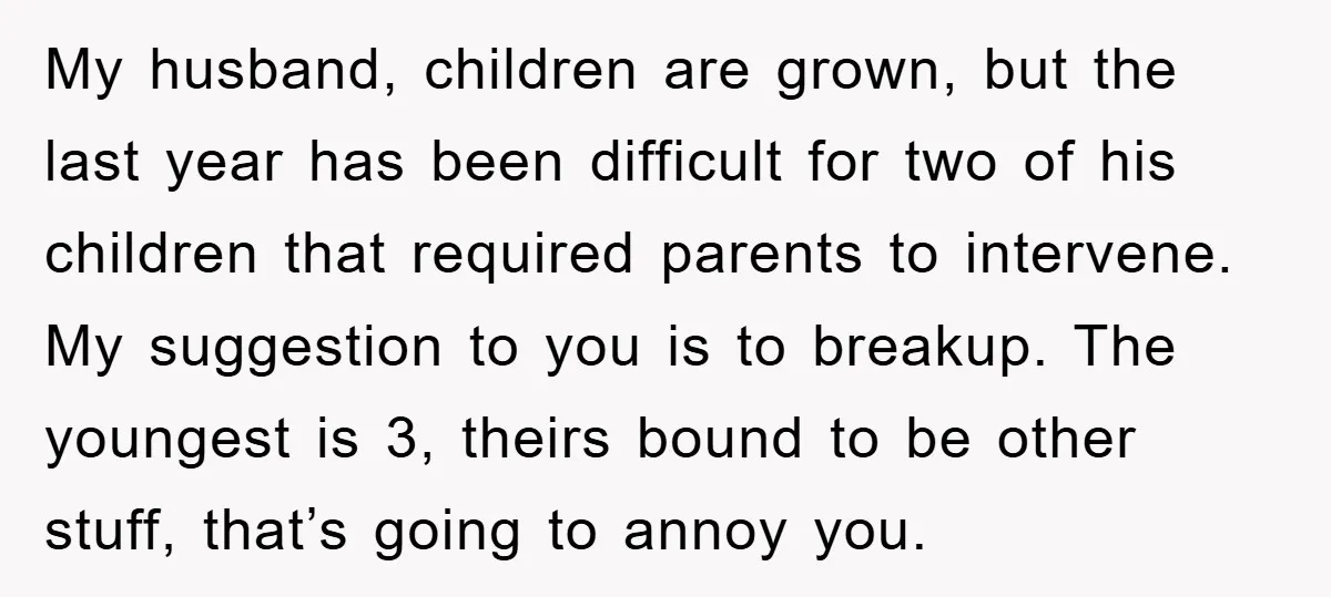 My husband, children are grown, but the last year has been difficult for two of his children that required parents to intervene. My suggestion to you is to breakup. The...