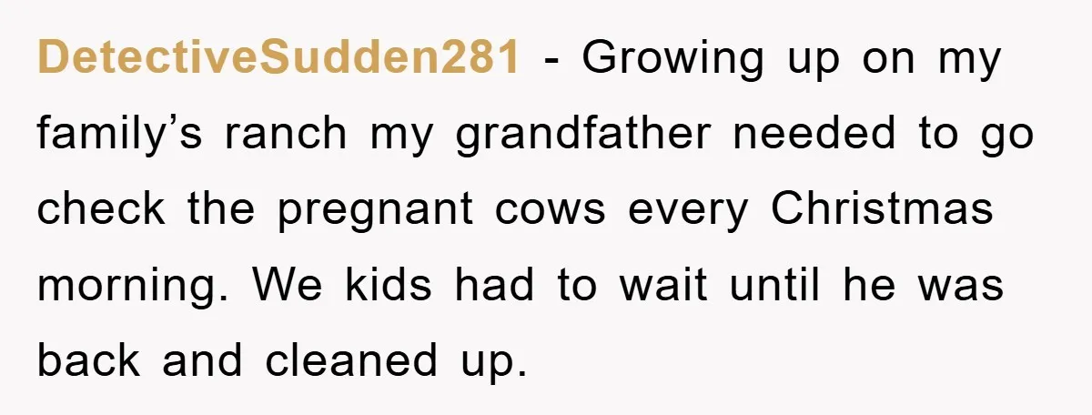 DetectiveSudden281 − Growing up on my family’s ranch my grandfather needed to go check the pregnant cows every Christmas morning. We kids had to wait until he was back and...