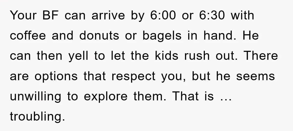 Your BF can arrive by 6:00 or 6:30 with coffee and donuts or bagels in hand. He can then yell to let the kids rush out. There are options that...